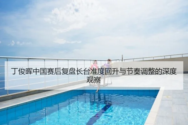 丁俊晖中国赛后复盘长台准度回升与节奏调整的深度观察