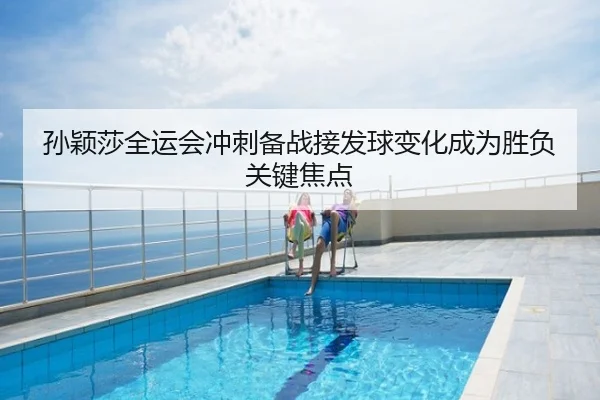 孙颖莎全运会冲刺备战接发球变化成为胜负关键焦点