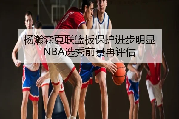 杨瀚森夏联篮板保护进步明显 NBA选秀前景再评估