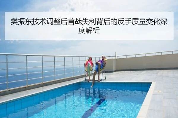 樊振东技术调整后首战失利背后的反手质量变化深度解析