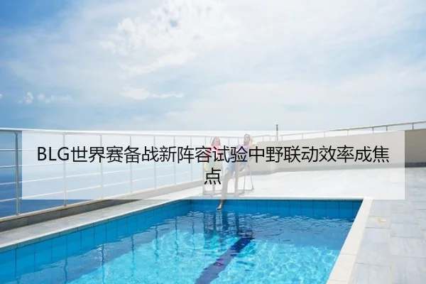 BLG世界赛备战新阵容试验中野联动效率成焦点
