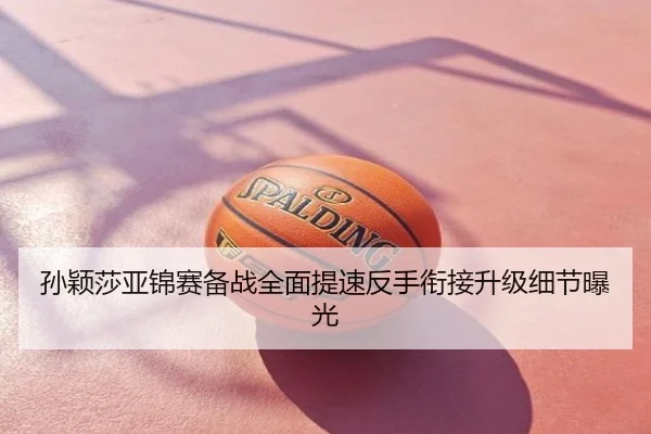 孙颖莎亚锦赛备战全面提速反手衔接升级细节曝光