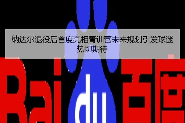 纳达尔退役后首度亮相青训营未来规划引发球迷热切期待